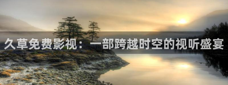 九九视频在线免费：久草免费影视：一部跨越时空的视听盛宴