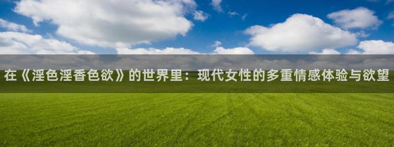 九九色影院：在《淫色淫香色欲》的世界里：现代女性的多重情感体验与欲望