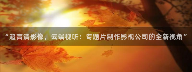 九九精品视频在线观看视频：“超高清影像，云端视听：专题片制作影视公司的全新视角”
